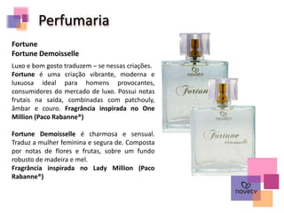 Perfumaria
Luxo e bom gosto traduzem – se nessas criações.
Fortune é uma criação vibrante, moderna e
luxuosa ideal para homens provocantes,
consumidores do mercado de luxo. Possui notas
frutais na saída, combinadas com patchouly,
âmbar e couro. Fragrância inspirada no One
Million (Paco Rabanne®)
Fortune Demoisselle é charmosa e sensual.
Traduz a mulher feminina e segura de. Composta
por notas de flores e frutas, sobre um fundo
robusto de madeira e mel.
Fragrância inspirada no Lady Million (Paco
Rabanne®)
Fortune
Fortune Demoisselle
 