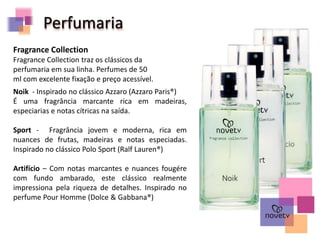 Perfumaria
Fragrance Collection
Fragrance Collection traz os clássicos da
perfumaria em sua linha. Perfumes de 50
ml com excelente fixação e preço acessível.
Noik - Inspirado no clássico Azzaro (Azzaro Paris®)
É uma fragrância marcante rica em madeiras,
especiarias e notas cítricas na saída.
Sport - Fragrância jovem e moderna, rica em
nuances de frutas, madeiras e notas especiadas.
Inspirado no clássico Polo Sport (Ralf Lauren®)
Artifício – Com notas marcantes e nuances fougére
com fundo ambarado, este clássico realmente
impressiona pela riqueza de detalhes. Inspirado no
perfume Pour Homme (Dolce & Gabbana®)
 