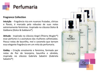 Perfumaria
Fragrance Collection
Intuição - Fragrância rica em nuances frutadas, cítricas
e florais, é marcado pela robustez de suas notas
extremamente femininas. Inspirado no clássico Dolce &
Gabbana (Dolce & Gabbana®)
Atitude- Inspirada no clássico Angel (Thierry Mugler®)
esse perfume é a assinatura das mulheres sofisticadas.
Possui notas de baunilha, mel e caramelo que tornam
essa elegante fragrância em um mito da perfumaria.
Gabby – Criação envolvente e feminina, formada por
notas de flor de laranjeira, baunilha e sândalo,
inspirada no clássico Gabriela Sabatini (Gabriela
Sabatini®)
 