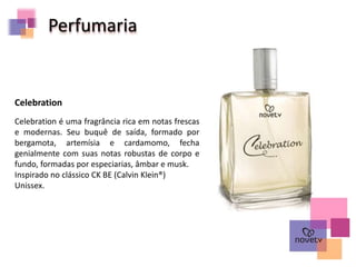 Celebration é uma fragrância rica em notas frescas
e modernas. Seu buquê de saída, formado por
bergamota, artemísia e cardamomo, fecha
genialmente com suas notas robustas de corpo e
fundo, formadas por especiarias, âmbar e musk.
Inspirado no clássico CK BE (Calvin Klein®)
Unissex.
Celebration
Perfumaria
 