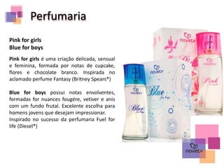 Perfumaria
Pink for girls é uma criação delicada, sensual
e feminina, formada por notas de cupcake,
flores e chocolate branco. Inspirada no
aclamado perfume Fantasy (Britney Spears®)
Blue for boys possui notas envolventes,
formadas for nuances fougére, vetiver e anis
com um fundo frutal. Excelente escolha para
homens jovens que desejam impressionar.
Inspirado no sucesso da perfumaria Fuel for
life (Diesel®)
Pink for girls
Blue for boys
 