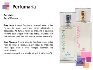 Perfumaria
Sexy Men é uma fragrância sensual, com notas
frescas de saída, sobre um corpo adocicado e
especiado. Ao fundo, notas de madeira e baunilha
fecham esta criação com alto estilo. Inspirada no
maravilhoso perfume 212 Men (Carolina Herrera®)
Sexy Woman é uma criação fabulosa, com notas
ricas de frutas e flores, com um toque de madeiras
finas que dão a esta criação nuances de
sensualidade.
Inspirada no perfume Viva la Juicy (Juicy Couture®)
Sexy Men
Sexy Woman
 