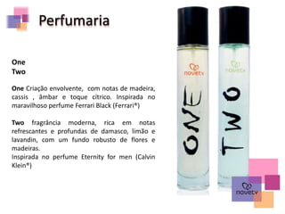 Perfumaria
One Criação envolvente, com notas de madeira,
cassis , âmbar e toque cítrico. Inspirada no
maravilhoso perfume Ferrari Black (Ferrari®)
Two fragrância moderna, rica em notas
refrescantes e profundas de damasco, limão e
lavandin, com um fundo robusto de flores e
madeiras.
Inspirada no perfume Eternity for men (Calvin
Klein®)
One
Two
 