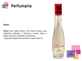 Perfumaria
Flores Com notas florais e de frutas frescas, esta
fragrância delicada e feminina, mostra todo o
poder feminino traduzido em perfume.
Inspirada chiquérrimo perfume J’adore (Dior®)
Flores
 