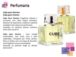 Perfumaria
Cube Pour Homme Fragrância robusta e
marcante, com notas chypre aromática.
Nuances de especiarias, madeiras e gerânio
compõem este clássico da perfumaria.
Inspirada no perfume Kouros Fraicheur
(Yves Saint Lauren®)
Cube pour Femme – Uma criação
encantadora, com notas ricas e bem
elaboradas. Composta por frutas cítricas,
flores e âmbar, com um toque de baunilha,
esta fragrância é pura sensualidade.
Inspirada no perfume Angé ou Démon
(Givenchy®)
Cube pour Homme
Cube pour Femme
 