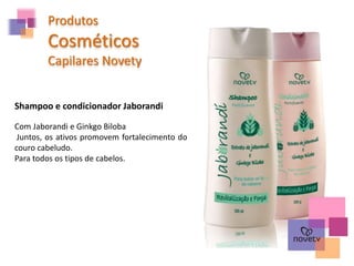 Produtos
Cosméticos
Capilares Novety
Shampoo e condicionador Jaborandi
Com Jaborandi e Ginkgo Biloba
Juntos, os ativos promovem fortalecimento do
couro cabeludo.
Para todos os tipos de cabelos.
 