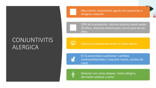 CONJUNTIVITIS
ALERGICA
Mas común: conjuntivitis aguda tras exposición a
alergeno, estación.
20% de la población. Adultos jóvenes edad media
20 años, síntomas disminuyen con el paso de los
años.
Atípico la presentación onset en edad adulta.
En la anamnesis cuestionar: cambios
medioambientales ( mascota nuevo, cambio de
casa)
Relacion con otras atopias: rinitis alérgica,
dermatits atópica y asma
 