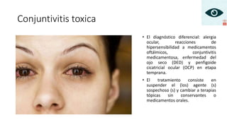 Conjuntivitis toxica
• El diagnóstico diferencial: alergia
ocular, reacciones de
hipersensibilidad a medicamentos
oftálmicos, conjuntivitis
medicamentosa, enfermedad del
ojo seco (DED) y penfigoide
cicatricial ocular (OCP) en etapa
temprana.
• El tratamiento consiste en
suspender el (los) agente (s)
sospechoso (s) y cambiar a terapias
tópicas sin conservantes o
medicamentos orales.
 