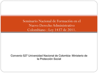 Seminario Nacional de Formación en el
                Nuevo Derecho Administrativo
               Colombiano : Ley 1437 de 2011.




    Convenio 527 Universidad Nacional de Colombia- Ministerio de
                        la Protección Social


1
 