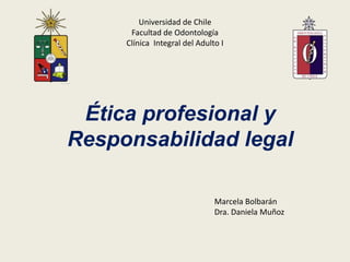 Universidad de Chile
      Facultad de Odontología
     Clínica Integral del Adulto I




 Ética profesional y
Responsabilidad legal

                               Marcela Bolbarán
                               Dra. Daniela Muñoz
 