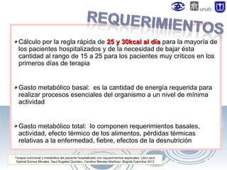 Cálculo por la regla rápida de 25 y 30kcal al día para la mayoría de
los pacientes hospitalizados y de la necesidad de bajar ésta
cantidad al rango de 15 a 25 para los pacientes muy críticos en los
primeros días de terapia

Gasto metabólico basal: es la cantidad de energía requerida para
realizar procesos esenciales del organismo a un nivel de mínima
actividad

Gasto metabólico total: lo componen requerimientos basales,
actividad, efecto térmico de los alimentos, pérdidas térmicas
relativas a la enfermedad, fiebre, efectos de la desnutrición
Terapia nutricional y metabólica del paciente hospitalizado con requerimientos especiales. Libro azul.
Gabriel Gomez Morales, Saul Rugeles Quintero, Carolina Mendez Martinez. Bogotá,Colombia 2012

 