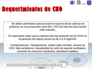 Requerimientos de CHO
•

•

Se deben administrar para proveer la mayoría de las calorías no
proteicas en una proporción entre 60 y 70% del total de kcal cuando
esté indicado.
Es importante saber que la máxima tasa de oxidación de los CHO en
el paciente con estrés severo es de 4 a 5 mg/k/min.

•

Complicaciones: hiperglucemia, estado hiper osmolar, exceso de
CO2, falla ventilatoria, imposibilidad de retiro de soporte ventilatorio,
aumento de consumo miocárdico, esteatosis hepática

Terapia nutricional y metabólica del paciente hospitalizado con requerimientos especiales. Libro azul.
Gabriel Gomez Morales, Saul Rugeles Quintero, Carolina Mendez Martinez. Bogotá,Colombia 2012

 