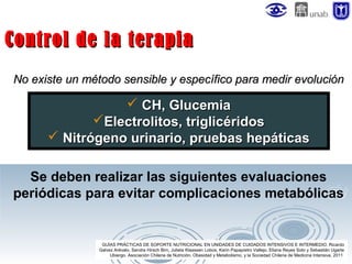 Control de la terapia
No existe un método sensible y específico para medir evolución

 CH, Glucemia
Electrolitos, triglicéridos
 Nitrógeno urinario, pruebas hepáticas
Se deben realizar las siguientes evaluaciones
periódicas para evitar complicaciones metabólicas

GUÍAS PRÁCTICAS DE SOPORTE NUTRICIONAL EN UNIDADES DE CUIDADOS INTENSIVOS E INTERMEDIO. Ricardo
Galvez Arévalo, Sandra Hirsch Birn, Julieta Klaassen Lobos, Karin Papapietro Vallejo, Eliana Reyes Soto y Sebastián Ugarte
Ubiergo. Asociación Chilena de Nutrición, Obesidad y Metabolismo, y la Sociedad Chilena de Medicina Intensiva. 2011

 