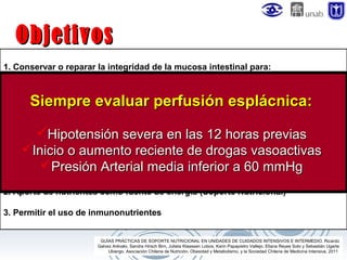 Objetivos
1. Conservar o reparar la integridad de la mucosa intestinal para:
a. Favorecer y mantener la secreción de factores y sistemas inmunoprotectores
(Ig.A–MALT – GALT).
b. Inducir la secreción de factores tróficos (colecistoquinina, gastrina, bombesina y
sales biliares).
c. Estimular el flujo sanguíneo del intestino.
Hipotensión severa en las 12 horas previas
d. Mantener la secreción de péptidos que participan en la Respuesta Inflamatoria
Sistémica (Incretinas, Enzimas hepáticas). de drogas vasoactivas
Inicio o aumento reciente
e. Prevenir úlceras de estrés.
Presión Arterial media inferior a 60 mmHg
f. Disminuir la traslocación bacteriana.

Siempre evaluar perfusión esplácnica:

2. Aporte de nutrientes como fuente de energía (Soporte Nutricional)
3. Permitir el uso de inmunonutrientes
GUÍAS PRÁCTICAS DE SOPORTE NUTRICIONAL EN UNIDADES DE CUIDADOS INTENSIVOS E INTERMEDIO. Ricardo
Galvez Arévalo, Sandra Hirsch Birn, Julieta Klaassen Lobos, Karin Papapietro Vallejo, Eliana Reyes Soto y Sebastián Ugarte
Ubiergo. Asociación Chilena de Nutrición, Obesidad y Metabolismo, y la Sociedad Chilena de Medicina Intensiva. 2011

 