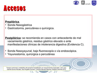 Accesos
Prepilórica
• Sonda Nasogástrica
• Gastrostomía, percutánea o quirúrgica.
Postpilórica: se recomienda en casos con antecedente de mal
vaciamiento gástrico, residuo gástrico elevado o ante
manifestaciones clínicas de intolerancia digestiva (Evidencia C).
• Sonda Nasoyeyunal, bajo fluoroscopía o vía endoscópica.
• Yeyunostomía, quirúrgica o percutánea

Terapia nutricional y metabólica del paciente hospitalizado con requerimientos especiales. Libro azul.
Gabriel Gomez Morales, Saul Rugeles Quintero, Carolina Mendez Martinez. Bogotá,Colombia 2012

 