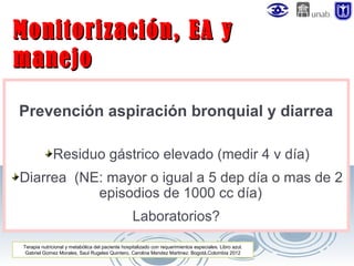 Monitorización, EA y
manejo
Prevención aspiración bronquial y diarrea
Residuo gástrico elevado (medir 4 v día)
Diarrea (NE: mayor o igual a 5 dep día o mas de 2
episodios de 1000 cc día)
Laboratorios?
Terapia nutricional y metabólica del paciente hospitalizado con requerimientos especiales. Libro azul.
Gabriel Gomez Morales, Saul Rugeles Quintero, Carolina Mendez Martinez. Bogotá,Colombia 2012

 