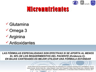 Micronutrientes
 Glutamina
 Omega 3
 Arginina
 Antioxidantes
LAS FÓRMULAS ESPECIALIZADAS SON EFECTIVAS SI SE APORTA AL MENOS
EL 50% DE LOS REQUERIMIENTOS DEL PACIENTE (Evidencia C).
EN BAJAS CANTIDADES ES MEJOR UTILIZAR UNA FÓRMULA ESTÁNDAR
GUÍAS PRÁCTICAS DE SOPORTE NUTRICIONAL EN UNIDADES DE CUIDADOS INTENSIVOS E INTERMEDIO. Ricardo
Galvez Arévalo, Sandra Hirsch Birn, Julieta Klaassen Lobos, Karin Papapietro Vallejo, Eliana Reyes Soto y Sebastián Ugarte
Ubiergo. Asociación Chilena de Nutrición, Obesidad y Metabolismo, y la Sociedad Chilena de Medicina Intensiva. 2011

 