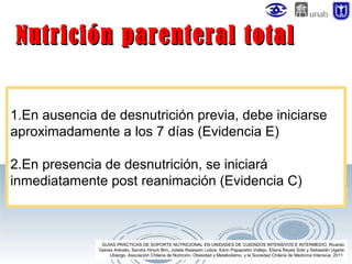 Nutrición parenteral total
1.En ausencia de desnutrición previa, debe iniciarse
aproximadamente a los 7 días (Evidencia E)
2.En presencia de desnutrición, se iniciará
inmediatamente post reanimación (Evidencia C)

GUÍAS PRÁCTICAS DE SOPORTE NUTRICIONAL EN UNIDADES DE CUIDADOS INTENSIVOS E INTERMEDIO. Ricardo
Galvez Arévalo, Sandra Hirsch Birn, Julieta Klaassen Lobos, Karin Papapietro Vallejo, Eliana Reyes Soto y Sebastián Ugarte
Ubiergo. Asociación Chilena de Nutrición, Obesidad y Metabolismo, y la Sociedad Chilena de Medicina Intensiva. 2011

 