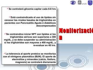 Se controlará glicemia capilar cada 6-8 hrs
Está contraindicado el uso de lípidos sin
conocer los niveles basales de triglicéridos en
pacientes con Pancreatitis Aguda ó diabéticos
descompensados
Se contraindica iniciar NPT con lípidos si los
triglicéridos séricos son superiores a 300
mg/dL, y se debe suspender su administración
si los triglicéridos son mayores a 400 mg/dL, y
re-evaluar en 48 hrs.
La tolerancia al aporte proteico se monitoriza
con el nitrógeno plasmático (BUN). El aporte de
electrolitos y minerales (calcio, fósforo,
magnesio) se controlará diariamente

Monitorizació
n

 