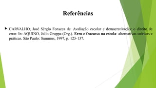 Referências
 CARVALHO, José Sérgio Fonseca de. Avaliação escolar e democratização: o direito de
errar. In: AQUINO, Julio Groppa (Org.). Erro e fracasso na escola: alternativas teóricas e
práticas. São Paulo: Summus, 1997, p. 125-137.
 