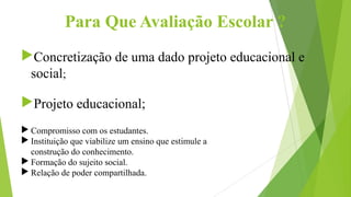 Para Que Avaliação Escolar ?
Concretização de uma dado projeto educacional e
social;
Projeto educacional;
 Compromisso com os estudantes.
 Instituição que viabilize um ensino que estimule a
construção do conhecimento.
 Formação do sujeito social.
 Relação de poder compartilhada.
 