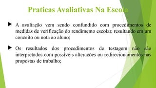Praticas Avaliativas Na Escola
 A avaliação vem sendo confundido com procedimentos de
medidas de verificação do rendimento escolar, resultando em um
conceito ou nota ao aluno;
 Os resultados dos procedimentos de testagem não são
interpretados com possíveis alterações ou redirecionamentos nas
propostas de trabalho;
 