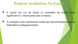 Praticas Avaliativas Na Escola
 A escola em vez de tornar os conteúdos de ensino mais
significativos e interessante para os alunos.
 A avaliação como instrumento usado para descriminação torna-se
improdutiva pedagogicamente.
 