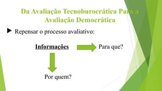 Da Avaliação Tecnoburocrática Para a
Avaliação Democrática
 Repensar o processo avaliativo:
Informações Para que?
Por quem?
 