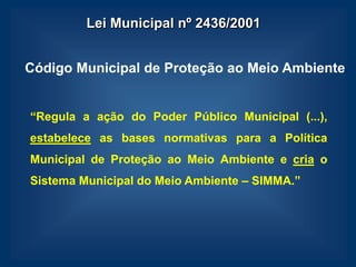 Lei Municipal nº 2436/2001


Código Municipal de Proteção ao Meio Ambiente


“Regula a ação do Poder Público Municipal (...),
estabelece as bases normativas para a Política
Municipal de Proteção ao Meio Ambiente e cria o
Sistema Municipal do Meio Ambiente – SIMMA.”
 