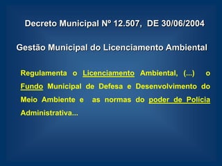 Decreto Municipal Nº 12.507, DE 30/06/2004

Gestão Municipal do Licenciamento Ambiental

Regulamenta o Licenciamento Ambiental, (...)   o
Fundo Municipal de Defesa e Desenvolvimento do
Meio Ambiente e     as normas do poder de Polícia
Administrativa...
 