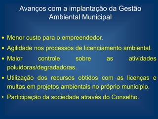 Avanços com a implantação da Gestão
              Ambiental Municipal

• Menor custo para o empreendedor.
• Agilidade nos processos de licenciamento ambiental.
• Maior      controle    sobre       as     atividades
  poluidoras/degradadoras.
• Utilização dos recursos obtidos com as licenças e
  multas em projetos ambientais no próprio município.
• Participação da sociedade através do Conselho.
 