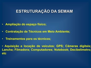 ESTRUTURAÇÃO DA SEMAM


• Ampliação do espaço físico;

• Contratação de Técnicos em Meio Ambiente;

• Treinamentos para os técnicos;

• Aquisição e locação de veículos; GPS; Câmeras digitais;
Lancha; Filmadora; Computadores; Notebook; Decibelímetro;
etc
 