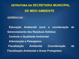 ESTRUTURA DA SECRETARIA MUNICIPAL

                DE MEIO AMBIENTE

GERÊNCIAS :


• Educação Ambiental (com a coordenação de
Gerenciamento dos Resíduos Sólidos)
• Controle e Qualidade Ambiental
• Arborização e Paisagismo
•Fiscalização     Ambiental    (Coordenação   de
Fiscalização Ambiental e Áreas Protegidas)
 