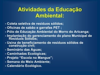 Atividades da Educação
              Ambiental:
- Coleta seletiva de resíduos sólidos;
- Oficinas de sabão e garrafas PET ;
- Pólo de Educação Ambiental do Morro do Aricanga;
- Implantação do gerenciamento do plano Municipal de
   Resíduos Sólidos;
- Usina de beneficiamento de resíduos sólidos de
   construção civil;
- Seminário das Águas;
- Caminhadas Ecológicas;
- Projeto “Escola no Mangue”;
- Semana do Meio Ambiente;
- Calendário Ecológico.
 