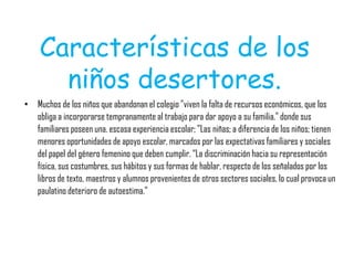 Características de los
niños desertores.
• Muchos de los niños que abandonan el colegio "viven la falta de recursos económicos, que los
obliga a incorporarse tempranamente al trabajo para dar apoyo a su familia." donde sus
familiares poseen una. escasa experiencia escolar; "Las niñas; a diferencia de los niños; tienen
menores oportunidades de apoyo escolar, marcados por las expectativas familiares y sociales
del papel del género femenino que deben cumplir. “La discriminación hacia su representación
física, sus costumbres, sus hábitos y sus formas de hablar, respecto de los señalados por los
libros de texto, maestros y alumnos provenientes de otros sectores sociales, lo cual provoca un
paulatino deterioro de autoestima."
 