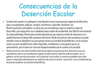 Consecuencias de la
Deserción Escolar
• La deserción escolar en cualesquier nivel educativo tiene consecuencias negativas de diferentes
tipos, principalmente, políticas, sociales, económicas, culturales, familiares, etc.
Desde el punto de visto político, es obvio que una sociedad que aspira a mejores niveles de
desarrollo y que tengo entre sus ciudadanos bajos niveles de escolaridad, mas difícil le será alcanzar
las metas planeadas. Numerosos estudios demuestran que mayores niveles de educación en un
pueblo favorecen el desarrollo económico del mismo. Desde el punto de vista económico se puede
entender como un despilfarro ya que quienes inician sus estudios de bachillerato y no lo incluyen,
existe una gran cantidad horas-clase impartidas, instalaciones y oros gastos que no se
aprovecharon, por lo tanto son recursos desaprovechados que le cuestan a la sociedad.
• Desde el punto de vista cultural también observamos algunas consecuencias de la deserción ya que una
sociedad mas culta es una sociedad mas exigente consigo misma en todos los ordenes sociales, con su
gobierno, con los servicios que recibe, con la educación, con la salud., en suma las sociedades mas cultas
buscan ir mejorando colectivamente sus estilos de vida social. Lo anterior, quiere decir, que es fundamental que
los jóvenes completen sus estudios de bachillerato.
 