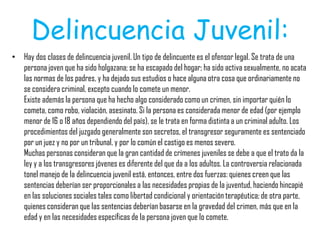 Delincuencia Juvenil:
• Hay dos clases de delincuencia juvenil. Un tipo de delincuente es el ofensor legal. Se trata de una
persona joven que ha sido holgazana; se ha escapado del hogar; ha sido activa sexualmente, no acata
las normas de los padres, y ha dejado sus estudios o hace alguna otra cosa que ordinariamente no
se considera criminal, excepto cuando lo comete un menor.
Existe además la persona que ha hecho algo considerado como un crimen, sin importar quién lo
cometa, como robo, violación, asesinato. Si la persona es considerada menor de edad (por ejemplo
menor de 16 o 18 años dependiendo del país), se le trata en forma distinta a un criminal adulto. Los
procedimientos del juzgado generalmente son secretos, el transgresor seguramente es sentenciado
por un juez y no por un tribunal, y por lo común el castigo es menos severo.
Muchas personas consideran que la gran cantidad de crímenes juveniles se debe a que el trato da la
ley y a los transgresores jóvenes es diferente del que da a los adultos. La controversia relacionada
tonel manejo de la delincuencia juvenil está, entonces, entre dos fuerzas: quienes creen que las
sentencias deberían ser proporcionales a las necesidades propias de la juventud, haciendo hincapié
en las soluciones sociales tales como libertad condicional y orientación terapéutica; de otra parte,
quienes consideran que las sentencias deberían basarse en la gravedad del crimen, más que en la
edad y en las necesidades específicas de la persona joven que lo comete.
 