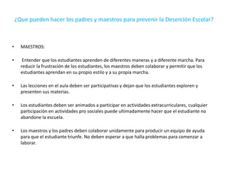 ¿Que pueden hacer los padres y maestros para prevenir la Deserción Escolar?
• MAESTROS:
• Entender que los estudiantes aprenden de diferentes maneras y a diferente marcha. Para
reducir la frustración de los estudiantes, los maestros deben colaborar y permitir que los
estudiantes aprendan en su propio estilo y a su propia marcha.
• Las lecciones en el aula deben ser participativas y dejan que los estudiantes exploren y
presenten sus materias.
• Los estudiantes deben ser animados a participar en actividades extracurriculares, cualquier
participación en actividades pro sociales puede ultimadamente hacer que el estudiante no
abandone la escuela.
• Los maestros y los padres deben colaborar unidamente para producir un equipo de ayuda
para que el estudiante triunfe. No deben esperar a que halla problemas para comenzar a
laborar.
 