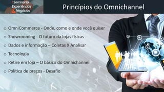 Princípios do Omnichannel
o OmniCommerce - Onde, como e onde você quiser
o Showrooming - O futuro da lojas físicas
o Dados e informação – Coletas X Analisar
o Tecnologia
o Retire em loja – O básico do Omnichannel
o Política de preços - Desafio
 