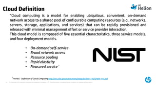 © Copyright 2014 Hewlett-Packard Development Company, L.P. The information contained herein is subject to change without notice.14
Cloud Definition
“Cloud computing is a model for enabling ubiquitous, convenient, on-demand
network access to a shared pool of configurable computing resources (e.g., networks,
servers, storage, applications, and services) that can be rapidly provisioned and
released with minimal management effort or service provider interaction.
This cloud model is composed of five essential characteristics, three service models,
and four deployment models.
• On-demand self-service
• Broad network access
• Resource pooling
• Rapid elasticity
• Measured service 1
1
The NIST -Definition of Cloud Computing http://csrc.nist.gov/publications/nistpubs/800-145/SP800-145.pdf
 