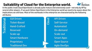 © Copyright 2014 Hewlett-Packard Development Company, L.P. The information contained herein is subject to change without notice.16
Suitability of Cloud for the Enterprise world.Traditional
GUI Driven
Ticket-Based
Hand-Crafted
Reserved
Scale-up
Smart Hardware
Proprietary
Traditional Dev
Cloud
API Driven
Self-Service
Automated
On-demand
Scale-out
Smart Apps
Open Source
Agile DevOps
In the public (real) Cloud OpenStack is already quite mature and extensively used – not only by HP by
several other players. If we push Helion OpenStack in the Enterprise world we need to be aware about the
implications we will have. Most of the workloads in the enterprise are characterized by the following
attributes:
 