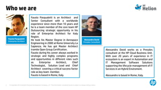 © Copyright 2014 Hewlett-Packard Development Company, L.P. The information contained herein is subject to change without notice.2
Who we are
Alessandro David
Presales Consultant
Fausto Pasqualetti
Enterprise Architect
Fausto Pasqualetti is an Architect and
Senior Consultant with a worldwide
experience since more than 10 years and
he is a team member of the core team HP
Outsourcing strategic opportunity in his
role of Enterprise Architect for Italy
Region.
He took his Master Degree in Aerospace
Engineering in 2000 at Rome University La
Sapienza. He has got Master Architect
tramite Open Group Certification.
Fausto during his career always worked in
strategic and highly complex programs
and opportunities in different roles such
as Enterprise Architect, Chief
Technologist, Solution Lead and Chief
Architect covering a critical success factor
role as key team member.
Fausto is based in Rome, Italy.
Alessandro David works as a Presales
consultant at the HP Cloud Business Unit.
With over 20 years of experience in IT
ecosystem is an expert in Automation and
IT Management Software Solutions
supporting the lifecycle management of IT
Services in an Hybrid Enviroment.
Alessandro is based in Rome, Italy.
 