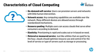 © Copyright 2014 Hewlett-Packard Development Company, L.P. The information contained herein is subject to change without notice.2-31
Characteristics of Cloud Computing
• On-demand self-service: Users can provision servers and networks
with little human intervention.
• Network access: Any computing capabilities are available over the
network. Many different devices are allowed access through
standardized mechanisms.
• Resource pooling: Multiple users can access clouds that serve other
consumers according to demand.
• Elasticity: Provisioning is rapid and scales out or in based on need.
• Metered or measured service: Just like utilities that are paid for by
the hour, clouds should optimize resource use and control it for the
level of service or type of servers such as storage or processing.
?
 