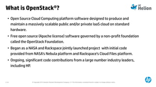 © Copyright 2014 Hewlett-Packard Development Company, L.P. The information contained herein is subject to change without notice.2-33
What is OpenStack®?
• Open Source Cloud Computing platform software designed to produce and
maintain a massively scalable public and/or private IaaS cloud on standard
hardware.
• Free open source (Apache license) software governed by a non-profit foundation
called the OpenStack Foundation.
• Began as a NASA and Rackspace jointly launched project with initial code
provided from NASA’s Nebula platform and Rackspace’s Cloud Files platform.
• Ongoing, significant code contributions from a large number industry leaders,
including HP.
 