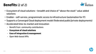 © Copyright 2014 Hewlett-Packard Development Company, L.P. The information contained herein is subject to change without notice.2-36
Benefits (2 of 2)
• Ecosystem of cloud solutions – breadth and choice of “above the stack” value added
solutions
• Enabler - self-service, programmatic access to infrastructure (automation for IT)
• Supports a Converged Cloud deployment model (federated public/private deployments)
• Accelerated time-to-market and innovation
− Benefit from community contributions
− Ecosystem of cloud solutions
− Ease of integration & management
− Open Web-based APIs
 