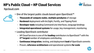 © Copyright 2014 Hewlett-Packard Development Company, L.P. The information contained herein is subject to change without notice.2-48
• One of the largest public clouds based upon OpenStack™
− Thousands of compute nodes, multiple petabytes of storage
− Hardened deployment with ArcSight, Fortify, and Tipping Point
− Developer tools including Command Line Interfaces, language bindings
− Integrated operational systems for usage, key management, monitoring
• Leading OpenStack contributor
− HP Cloud Services is one of the leading contributors to OpenStack™ with the
2nd largest number of employees contributing
− Continuous integration, testing, and deployment lead of OpenStack commits
− Proven, reference architecture and operational systems for scale
hpcloud.com
HP’s Public Cloud – HP Cloud Services
 