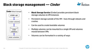 © Copyright 2014 Hewlett-Packard Development Company, L.P. The information contained herein is subject to change without notice.2-60
• Block Storage Service (Cinder) provides persistent block
storage volumes to VM instances
• Persistent storage outside of the VM – lives through reboots and
crashes
• Can be used to create bootable volumes
• Multiple volumes can be mounted to a single VM and volumes
moved between VMs
• Volumes can be formatted in a variety of ways
Block storage management — Cinder
 