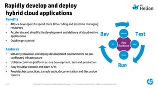 © Copyright 2014 Hewlett-Packard Development Company, L.P. The information contained herein is subject to change without notice.2-70
Rapidly develop and deploy
hybrid cloud applications
Benefits
• Allows developers to spend more time coding and less time managing
resources
• Accelerate and simplify the development and delivery of cloud-native
applications
• Quickly get started
Features
• Instantly provision and deploy development environments on pre-
configured infrastructure
• Utilize a common platform across development, test and production
• Easy intuitive console and open APIs
• Provides best practices, sample code, documentation and discussion
forums
Test
Run
Dev
App
Runtime
Database
LBaaS
MSGaaS
DNS
 