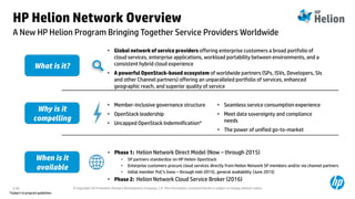 © Copyright 2014 Hewlett-Packard Development Company, L.P. The information contained herein is subject to change without notice.2-82
HP Helion Network Overview
A New HP Helion Program Bringing Together Service Providers Worldwide
What is it?
• Phase 1: Helion Network Direct Model (Now – through 2015)
• SP partners standardize on HP Helion OpenStack
• Enterprise customers procure cloud services directly from Helion Network SP members and/or via channel partners
• Initial member PoC’s (now – through mid-2015), general availability (June 2015)
• Phase 2: Helion Network Cloud Service Broker (2016)
• Global network of service providers offering enterprise customers a broad portfolio of
cloud services, enterprise applications, workload portability between environments, and a
consistent hybrid cloud experience
• A powerful OpenStack-based ecosystem of worldwide partners (SPs, ISVs, Developers, SIs
and other Channel partners) offering an unparalleled portfolio of services, enhanced
geographic reach, and superior quality of service
• Member-inclusive governance structure
• OpenStack leadership
• Uncapped OpenStack Indemnification*
Why is it
compelling
When is it
available
• Seamless service consumption experience
• Meet data sovereignty and compliance
needs
• The power of unified go-to-market
*Subject to program guidelines
 