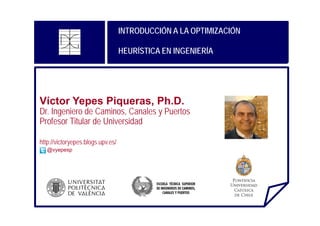 INTRODUCCIÓN A LA OPTIMIZACIÓN
HEURÍSTICA EN INGENIERÍA

Víctor Yepes Piqueras, Ph.D.

Dr. Ingeniero de Caminos, Canales y Puertos
Profesor Titular de Universidad
http://victoryepes.blogs.upv.es/
@vyepesp

 